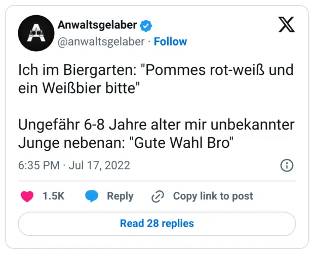 Ich im Biergarten: "Pommes rot-weiß und ein Weißbier bitte" Ungefähr 6-8 Jahre alter mir unbekannter Junge nebenan: "Gute Wahl Bro"