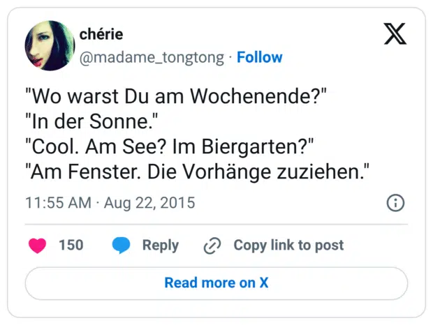 "Wo warst Du am Wochenende?" "In der Sonne." "Cool. Am See? Im Biergarten?" "Am Fenster. Die Vorhänge zuziehen."