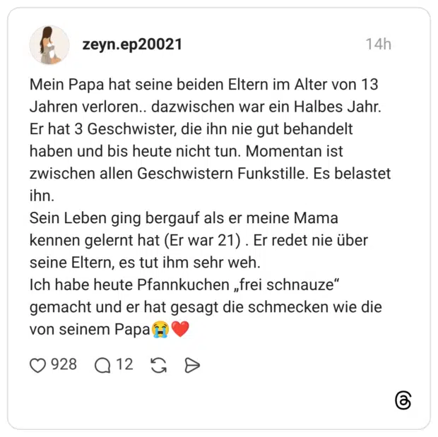 Mein Papa hat seine beiden Eltern im Alter von 13 Jahren verloren.. dazwischen war ein Halbes Jahr. Er hat 3 Geschwister, die ihn nie gut behandelt haben und bis heute nicht tun. Momentan ist zwischen allen Geschwistern Funkstille. Es belastet ihn. Sein Leben ging bergauf als er meine Mama kennen gelernt hat (Er war 21) . Er redet nie über seine Eltern, es tut ihm sehr weh. Ich habe heute Pfannkuchen „frei schnauze" gemacht und er hat gesagt die schmecken wie die von seinem Pap