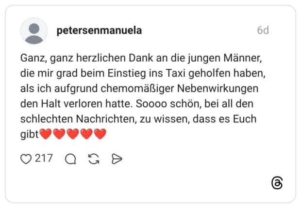 Ganz, ganz herzlichen Dank an die jungen Männer, die mir grad beim Einstieg ins Taxi geholfen haben, als ich aufgrund chemomäßiger Nebenwirkungen den Halt verloren hatte. Soooo schön, bei all den schlechten Nachrichten, zu wissen, dass es Euch gibt❤️❤️❤️❤️❤️