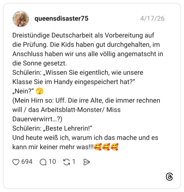 Dreistündige Deutscharbeit als Vorbereitung auf die Prüfung. Die Kids haben gut durchgehalten, im Anschluss haben wir uns alle völlig angematscht in die Sonne gesetzt. Schülerin: „Wissen Sie eigentlich, wie unsere Klasse Sie im Handy eingespeichert hat?“ „Nein?“ 🫣 (Mein Hirn so: Uff. Die irre Alte, die immer rechnen will / das Arbeitsblatt-Monster/ Miss Dauerverwirrt…?) Schülerin: „Beste Lehrerin!“ Und heute weiß ich, warum ich das mache und es kann mir keiner mehr was!!!🥰🥰🥰