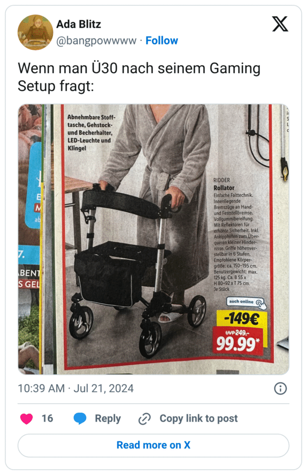 Ada Blitz @bangpowwww • Follow Wenn man Ü30 nach seinem Gaming Setup fragt: Abnehmbare Stoff- tasche, Gehstock- und Becherhalter, LED-Leuchte und Klingel RIDDER Rollator Einfache Falttechnik. Innenliegende Bremszüge an Hand- und Feststellbremse. Vollgummibereifung. Mit Reflektoren für erhöhte Sicherheit. Inkl. Ankipphilfen zum Über- queren kleiner Hinder- nisse. Griffe höhenver- stellbar in 6 Stufen. Empfohlene Körper- größe: ca. 150-195 cm. Benutzergewicht: max. 125 kg. Ca. B 55 x H 80-92 x T 75 cm. Je Stück auch online -149€ WVP249. 99.99* 2 al BENT S GEL 10:39 AM • Jul 21, 2024 16 Reply Copy link to post Read more on X