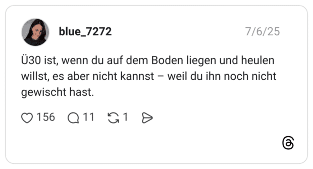 Ü30 ist, wenn du auf dem Boden liegen und heulen willst, es aber nicht kannst - weil du ihn noch nicht gewischt hast