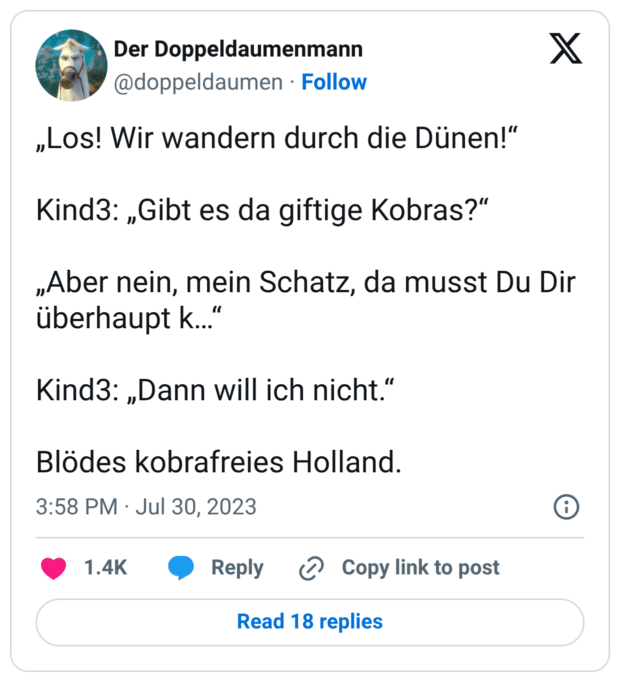 „Los! Wir wandern durch die Dünen!“ Kind3: „Gibt es da giftige Kobras?“ „Aber nein, mein Schatz, da musst Du Dir überhaupt k…“ Kind3: „Dann will ich nicht.“ Blödes kobrafreies Holland.