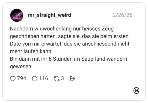 Nachdem wir wochenlang nur heisses Zeug geschrieben hatten, sagte sie, das sie beim ersten Date von mir erwartet, das sie anschliessend nicht mehr laufen kann. Bin dann mit ihr 6 Stunden im Sauerland wandern gewesen.