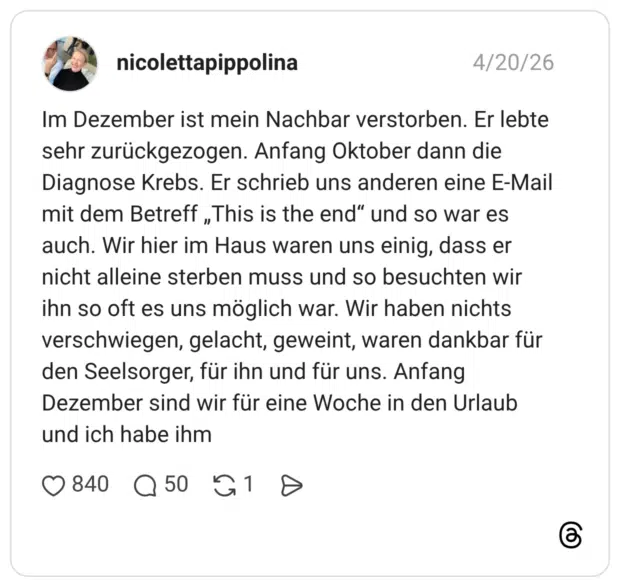 Im Dezember ist mein Nachbar verstorben. Er lebte sehr zurückgezogen. Anfang Oktober dann die Diagnose Krebs. Er schrieb uns anderen eine E-Mail mit dem Betreff „This is the end“ und so war es auch. Wir hier im Haus waren uns einig, dass er nicht alleine sterben muss und so besuchten wir ihn so oft es uns möglich war. Wir haben nichts verschwiegen, gelacht, geweint, waren dankbar für den Seelsorger, für ihn und für uns. Anfang Dezember sind wir für eine Woche in den Urlaub und ich habe ihm
