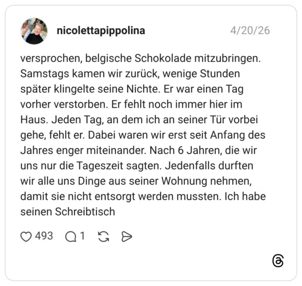 versprochen, belgische Schokolade mitzubringen. Samstags kamen wir zurück, wenige Stunden später klingelte seine Nichte. Er war einen Tag vorher verstorben. Er fehlt noch immer hier im Haus. Jeden Tag, an dem ich an seiner Tür vorbei gehe, fehlt er. Dabei waren wir erst seit Anfang des Jahres enger miteinander. Nach 6 Jahren, die wir uns nur die Tageszeit sagten. Jedenfalls durften wir alle uns Dinge aus seiner Wohnung nehmen, damit sie nicht entsorgt werden mussten. Ich habe seinen Schreibtisch