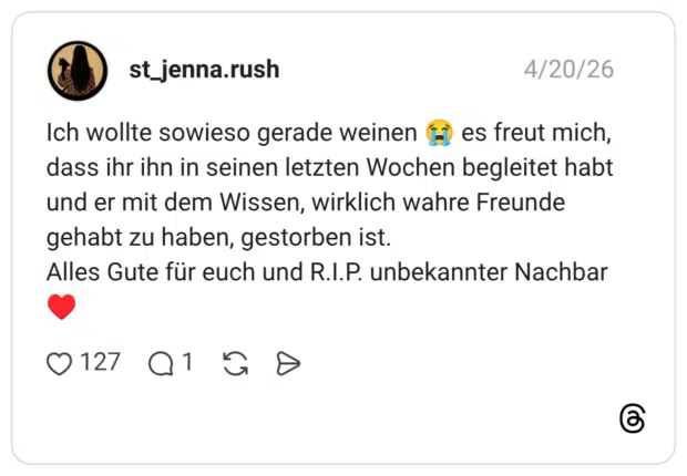 Ich wollte sowieso gerade weinen 😭 es freut mich, dass ihr ihn in seinen letzten Wochen begleitet habt und er mit dem Wissen, wirklich wahre Freunde gehabt zu haben, gestorben ist. Alles Gute für euch und R.I.P. unbekannter Nachbar ♥️
