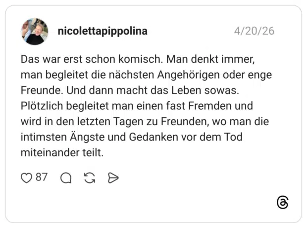 Das war erst schon komisch. Man denkt immer, man begleitet die nächsten Angehörigen oder enge Freunde. Und dann macht das Leben sowas. Plötzlich begleitet man einen fast Fremden und wird in den letzten Tagen zu Freunden, wo man die intimsten Ängste und Gedanken vor dem Tod miteinander teilt.