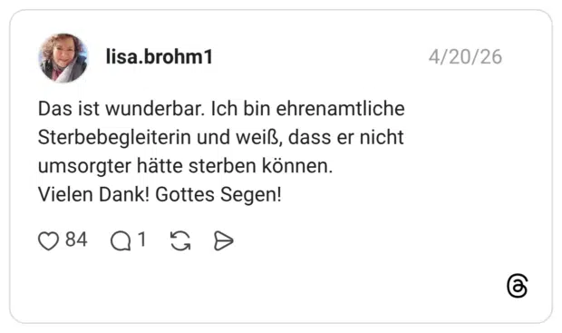 Das ist wunderbar. Ich bin ehrenamtliche Sterbebegleiterin und weiß, dass er nicht umsorgter hätte sterben können. Vielen Dank! Gottes Segen!