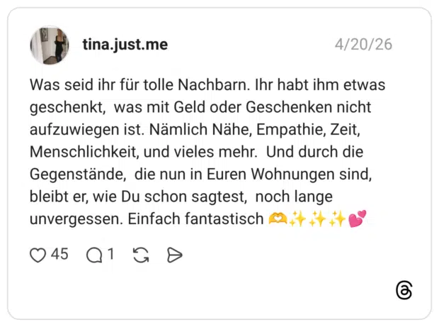 Was seid ihr für tolle Nachbarn. Ihr habt ihm etwas geschenkt, was mit Geld oder Geschenken nicht aufzuwiegen ist. Nämlich Nähe, Empathie, Zeit, Menschlichkeit, und vieles mehr. Und durch die Gegenstände, die nun in Euren Wohnungen sind, bleibt er, wie Du schon sagtest, noch lange unvergessen. Einfach fantastisch 🫶✨️✨️✨️💕