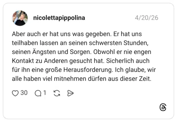 Aber auch er hat uns was gegeben. Er hat uns teilhaben lassen an seinen schwersten Stunden, seinen Ängsten und Sorgen. Obwohl er nie engen Kontakt zu Anderen gesucht hat. Sicherlich auch für ihn eine große Herausforderung. Ich glaube, wir alle haben viel mitnehmen dürfen aus dieser Zeit.