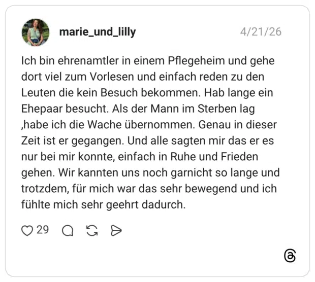 Ich bin ehrenamtler in einem Pflegeheim und gehe dort viel zum Vorlesen und einfach reden zu den Leuten die kein Besuch bekommen. Hab lange ein Ehepaar besucht. Als der Mann im Sterben lag ,habe ich die Wache übernommen. Genau in dieser Zeit ist er gegangen. Und alle sagten mir das er es nur bei mir konnte, einfach in Ruhe und Frieden gehen. Wir kannten uns noch garnicht so lange und trotzdem, für mich war das sehr bewegend und ich fühlte mich sehr geehrt dadurch.
