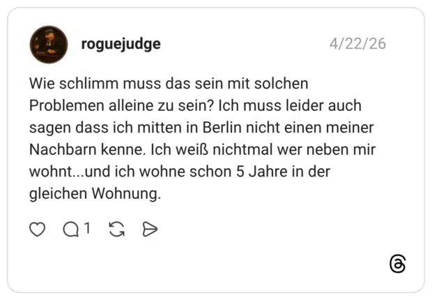 Wie schlimm muss das sein mit solchen Problemen alleine zu sein? Ich muss leider auch sagen dass ich mitten in Berlin nicht einen meiner Nachbarn kenne. Ich weiß nichtmal wer neben mir wohnt...und ich wohne schon 5 Jahre in der gleichen Wohnung.