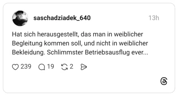 Hat sich herausgestellt, das man in weiblicher Begleitung kommen soll, und nicht in weiblicher Bekleidung. Schlimmster Betriebsausflug ever...