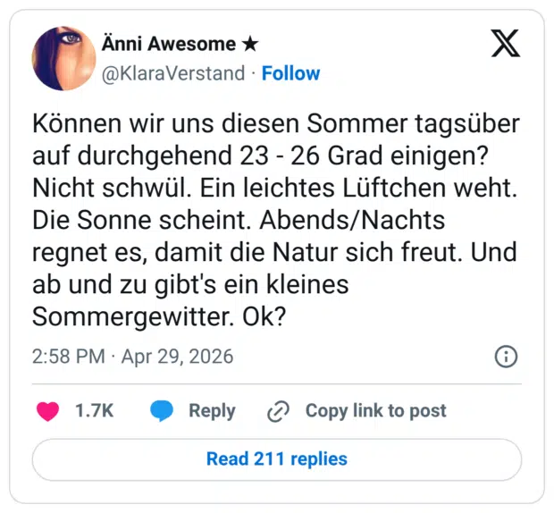 Können wir uns diesen Sommer tagsüber auf durchgehend 23 - 26 Grad einigen? Nicht schwül. Ein leichtes Lüftchen weht. Die Sonne scheint. Abends/Nachts regnet es, damit die Natur sich freut. Und ab und zu gibt's ein kleines Sommergewitter. Ok?