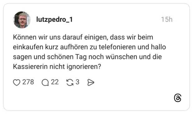 Können wir uns darauf einigen, dass wir beim einkaufen kurz aufhören zu telefonieren und hallo sagen und schönen Tag noch wünschen und die Kassiererin nicht ignorieren?