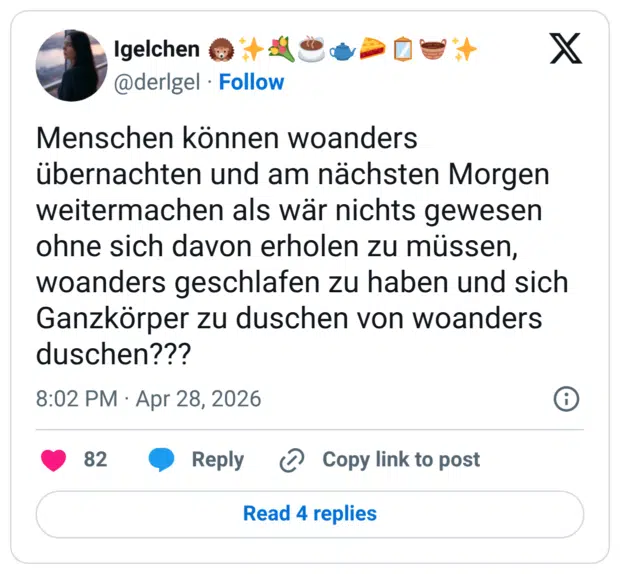 Menschen können woanders übernachten und am nächsten Morgen weitermachen als wär nichts gewesen ohne sich davon erholen zu müssen, woanders geschlafen zu haben und sich Ganzkörper zu duschen von woanders duschen???