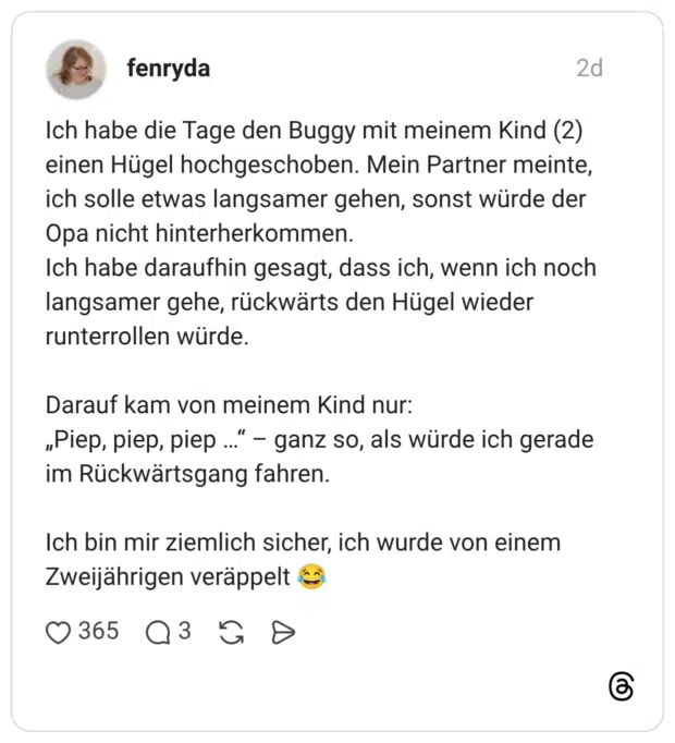 Ich habe die Tage den Buggy mit meinem Kind (2) einen Hügel hochgeschoben. Mein Partner meinte, ich solle etwas langsamer gehen, sonst würde der Opa nicht hinterherkommen. Ich habe daraufhin gesagt, dass ich, wenn ich noch langsamer gehe, rückwärts den Hügel wieder runterrollen würde. Darauf kam von meinem Kind nur: „Piep, piep, piep ..." - ganz so, als würde ich gerade im Rückwärtsgang fahren. Ich bin mir ziemlich sicher, ich wurde von einem Zweijährigen veräppelt