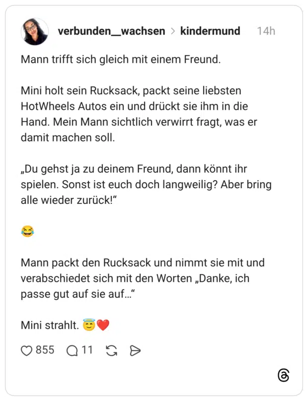 Mann trifft sich gleich mit einem Freund. Mini holt sein Rucksack, packt seine liebsten HotWheels Autos ein und drückt sie ihm in die Hand. Mein Mann sichtlich verwirrt fragt, was er damit machen soll. „Du gehst ja zu deinem Freund, dann könnt ihr spielen. Sonst ist euch doch langweilig? Aber bring alle wieder zurück!" Mann packt den Rucksack und nimmt sie mit und verabschiedet sich mit den Worten „Danke, ich passe gut auf sie auf..' Mini strahlt.