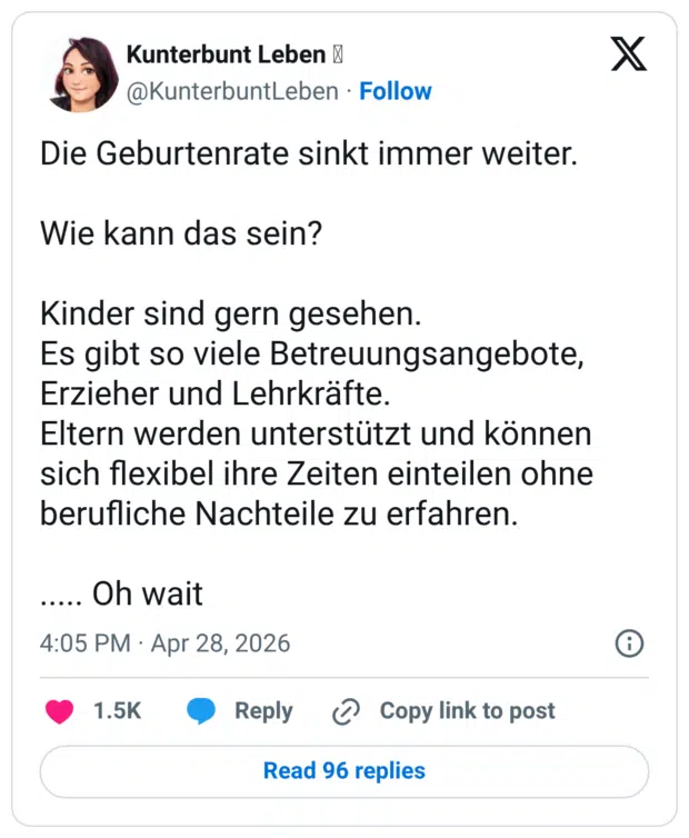 Die Geburtenrate sinkt immer weiter. Wie kann das sein? Kinder sind gern gesehen. Es gibt so viele Betreuungsangebote, Erzieher und Lehrkräfte. Eltern werden unterstützt und können sich flexibel ihre Zeiten einteilen ohne berufliche Nachteile zu erfahren.