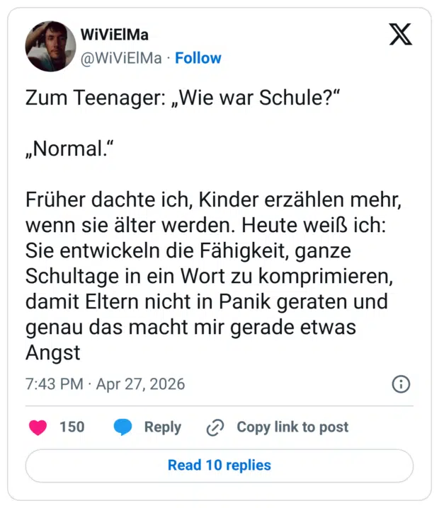 Zum Teenager: „Wie war Schule?" „Normal." Früher dachte ich, Kinder erzählen mehr, wenn sie älter werden. Heute weiß ich: Sie entwickeln die Fähigkeit, ganze Schultage in ein Wort zu komprimieren, damit Eltern nicht in Panik geraten und genau das macht mir gerade etwas Angst