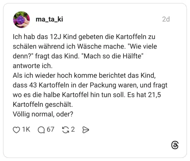 Ich hab das 12J Kind gebeten die Kartoffeln zu schälen während ich Wäsche mache. denn?" fragt das Kind. "Mach so die Hälfte" antworte ich. Als ich wieder hoch komme berichtet das Kind, dass 43 Kartoffeln in der Packung waren, und fragt wo es die halbe Kartoffel hin tun soll. Es hat 21,5 Kartoffeln geschält. Völlig normal, oder?