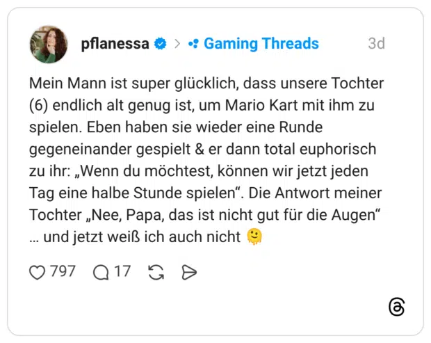 Mein Mann ist super glücklich, dass unsere Tochter (6) endlich alt genug ist, um Mario Kart mit ihm zu spielen. Eben haben sie wieder eine Runde gegeneinander gespielt & er dann total euphorisch zu ihr: „Wenn du möchtest, können wir jetzt jeden Tag eine halbe Stunde spielen". Die Antwort meiner Tochter „Nee, Papa, das ist nicht gut für die Augen" ... und jetzt weiß ich auch nicht