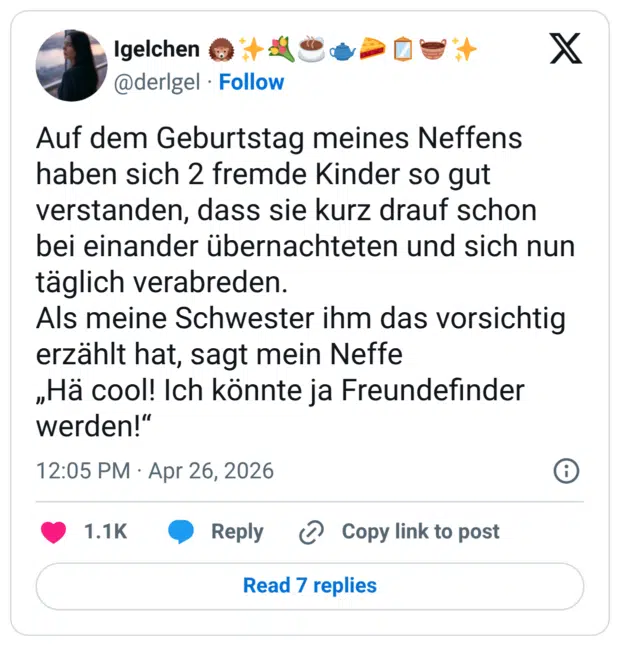 Auf dem Geburtstag meines Neffens haben sich 2 fremde Kinder so gut verstanden, dass sie kurz drauf schon bei einander übernachteten und sich nun täglich verabreden. Als meine Schwester ihm das vorsichtig erzählt hat, sagt mein Neffe „Hä cool! Ich könnte ja Freundefinder werden!