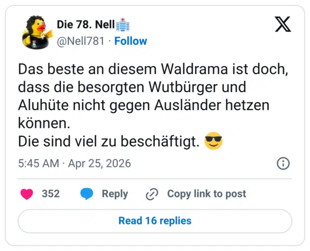 Das beste an diesem Waldrama ist doch, dass die besorgten Wutbürger und Aluhüte nicht gegen Ausländer hetzen konnen. Die sind viel zu beschäftigt