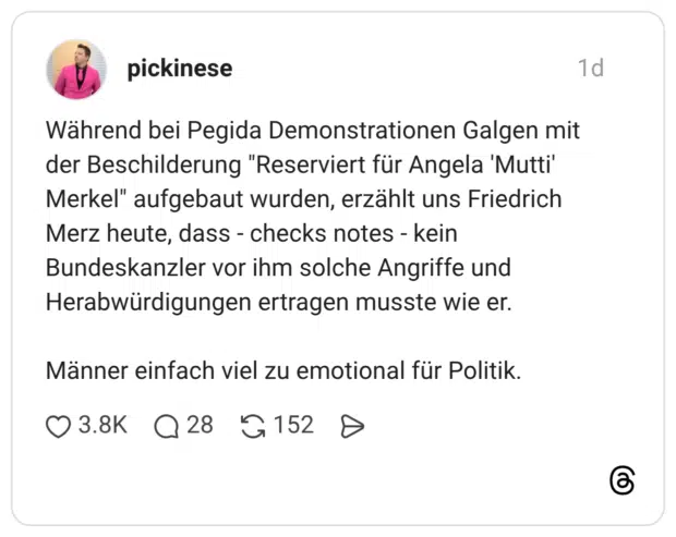Während bei Pegida Demonstrationen Galgen mit der Beschilderung "Reserviert für Angela 'Mutti' Merkel" aufgebaut wurden, erzählt uns Friedrich Merz heute, dass - checks notes - kein Bundeskanzler vor ihm solche Angriffe und Herabwürdigungen ertragen musste wie er. Männer einfach viel zu emotional für Politik.