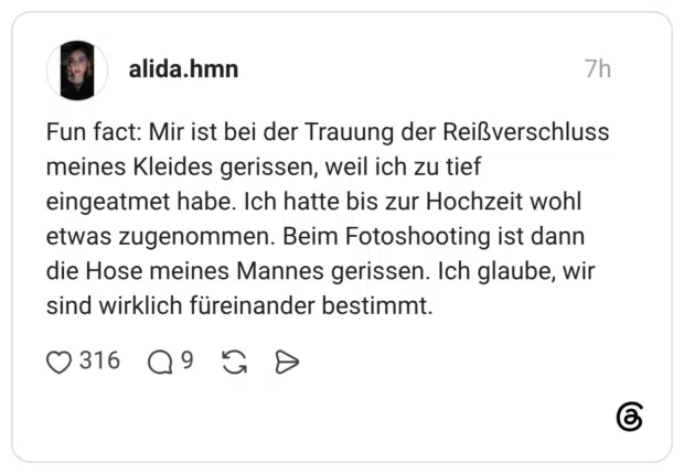 Fun fact: Mir ist bei der Trauung der Reißverschluss meines Kleides gerissen, weil ich zu tief eingeatmet habe. Ich hatte bis zur Hochzeit wohl etwas zugenommen. Beim Fotoshooting ist dann die Hose meines Mannes gerissen. Ich glaube, wir sind wirklich füreinander bestimmt.