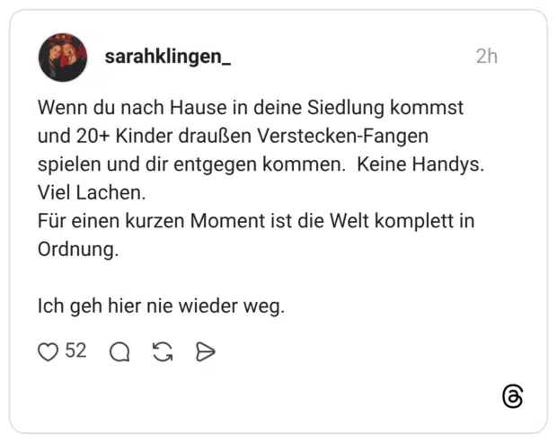 Wenn du nach Hause in deine Siedlung kommst und 20+ Kinder draußen Verstecken-Fangen spielen und dir entgegen kommen. Keine Handys. Viel Lachen. Für einen kurzen Moment ist die Welt komplett in Ordnung. Ich geh hier nie wieder weg.