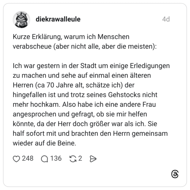 Kurze Erklärung, warum ich Menschen verabscheue (aber nicht alle, aber die meisten): Ich war gestern in der Stadt um einige Erledigungen zu machen und sehe auf einmal einen älteren Herren (ca 70 Jahre alt, schätze ich) der hingefallen ist und trotz seines Gehstocks nicht mehr hochkam. Also habe ich eine andere Frau angesprochen und gefragt, ob sie mir helfen könnte, da der Herr doch größer war als ich. Sie half sofort mit und brachten den Herrn gemeinsam wieder auf die Beine.