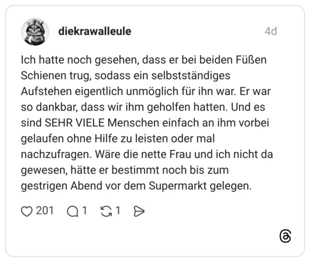 Ich hatte noch gesehen, dass er bei beiden Füßen Schienen trug, sodass ein selbstständiges Aufstehen eigentlich unmöglich für ihn war. Er war so dankbar, dass wir ihm geholfen hatten. Und es sind SEHR VIELE Menschen einfach an ihm vorbei gelaufen ohne Hilfe zu leisten oder mal nachzufragen. Wäre die nette Frau und ich nicht da gewesen, hätte er bestimmt noch bis zum gestrigen Abend vor dem Supermarkt gelegen.