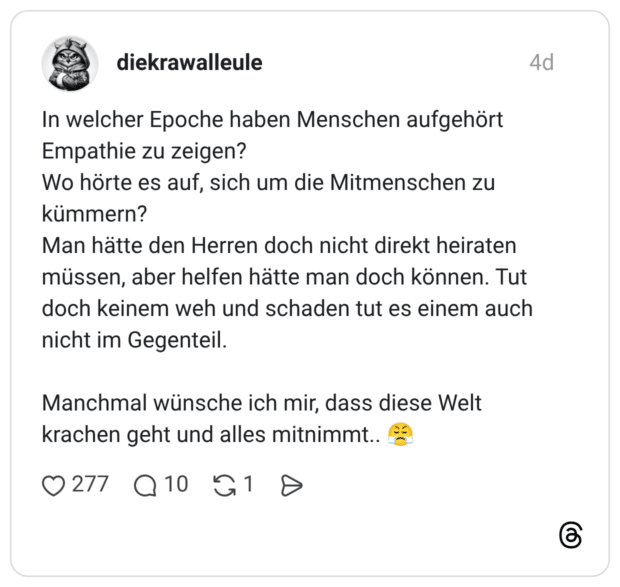 In welcher Epoche haben Menschen aufgehört Empathie zu zeigen? Wo hörte es auf, sich um die Mitmenschen zu kümmern? Man hätte den Herren doch nicht direkt heiraten müssen, aber helfen hätte man doch können. Tut doch keinem weh und schaden tut es einem auch nicht im Gegenteil. Manchmal wünsche ich mir, dass diese Welt krachen geht und alles mitnimmt..