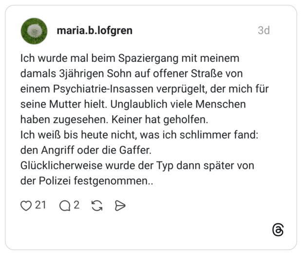 Ich wurde mal beim Spaziergang mit meinem damals 3jährigen Sohn auf offener Straße von einem Psychiatrie-Insassen verprügelt, der mich für seine Mutter hielt. Unglaublich viele Menschen haben zugesehen. Keiner hat geholfen. Ich weiß bis heute nicht, was ich schlimmer fand: den Angriff oder die Gaffer. Glücklicherweise wurde der Typ dann später von der Polizei festgenommen..
