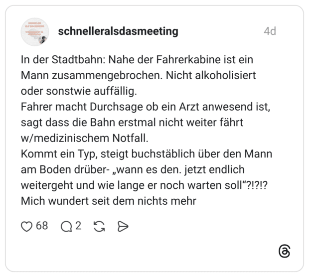 In der Stadtbahn: Nahe der Fahrerkabine ist ein Mann zusammengebrochen. Nicht alkoholisiert oder sonstwie auffällig. Fahrer macht Durchsage ob ein Arzt anwesend ist, sagt dass die Bahn erstmal nicht weiter fährt w/medizinischem Notfall. Kommt ein Typ, steigt buchstäblich über den Mann am Boden drüber- „wann es den. jetzt endlich weitergeht und wie lange er noch warten soll"?!?!? Mich wundert seit dem nichts mehr