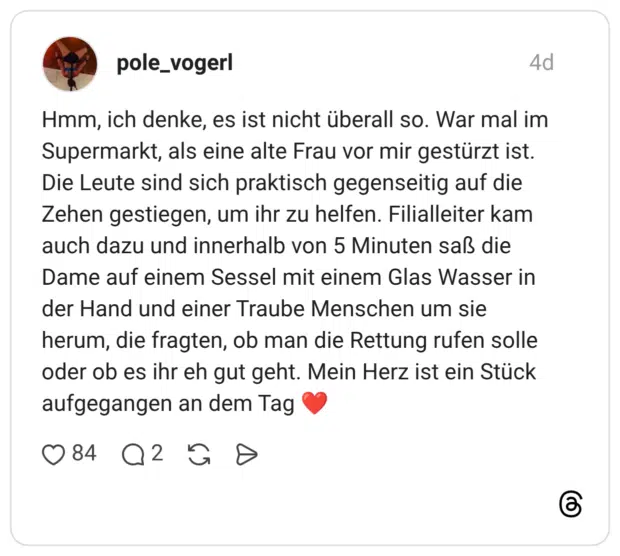 Hmm, ich denke, es ist nicht überall so. War mal im Supermarkt, als eine alte Frau vor mir gestürzt ist. Die Leute sind sich praktisch gegenseitig auf die Zehen gestiegen, um ihr zu helfen. Filialleiter kam auch dazu und innerhalb von 5 Minuten saß die Dame auf einem Sessel mit einem Glas Wasser in der Hand und einer Traube Menschen um sie herum, die fragten, ob man die Rettung rufen solle oder ob es ihr eh gut geht. Mein Herz ist ein Stück aufgegangen an dem Tag