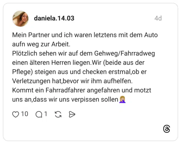 Mein Partner und ich waren letztens mit dem Auto aufn weg zur Arbeit. Gehweg/Fahrradweg Plötzlich sehen wir auf dem einen älteren Herren liegen. Wir (beide aus der Pflege) steigen aus und checken erstmal,ob er Verletzungen hat,bevor wir ihm aufhelfen. Kommt ein Fahrradfahrer angefahren und motzt uns an,dass wir uns verpissen sollen