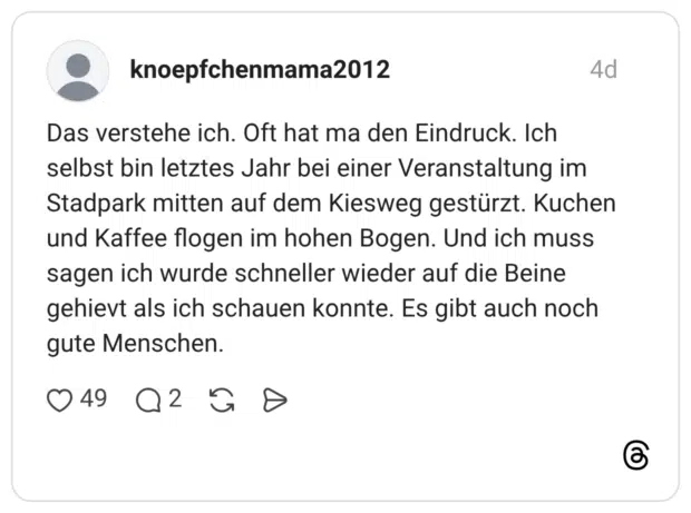 Das verstehe ich. Oft hat ma den Eindruck. Ich selbst bin letztes Jahr bei einer Veranstaltung im Stadpark mitten auf dem Kiesweg gestürzt. Kuchen und Kaffee flogen im hohen Bogen. Und ich muss sagen ich wurde schneller wieder auf die Beine gehievt als ich schauen konnte. Es gibt auch noch gute Menschen.