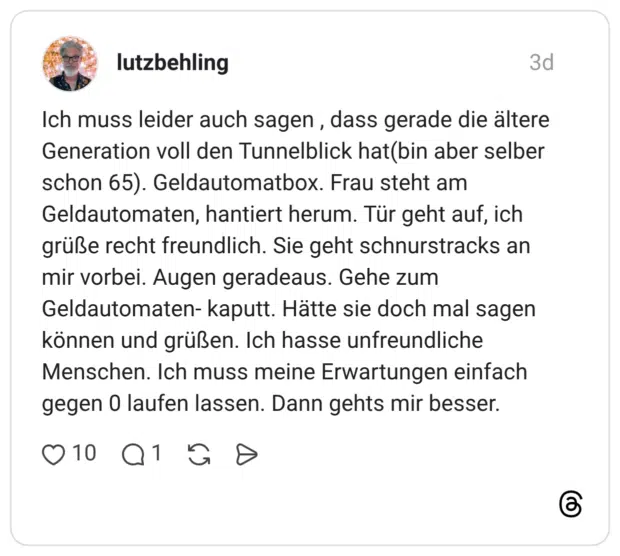 Ich muss leider auch sagen, dass gerade die ältere Generation voll den Tunnelblick hat(bin aber selber schon 65). Geldautomatbox. Frau steht am Geldautomaten, hantiert herum. Tür geht auf, ich grüße recht freundlich. Sie geht schnurstracks an mir vorbei. Augen geradeaus. Gehe zum Geldautomaten- kaputt. Hätte sie doch mal sagen können und grüßen. Ich hasse unfreundliche Menschen. Ich muss meine Erwartungen einfach gegen 0 laufen lassen. Dann gehts mir besser.