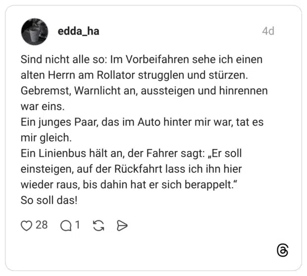 Sind nicht alle so: Im Vorbeifahren sehe ich einen alten Herrn am Rollator strugglen und stürzen. Gebremst, Warnlicht an, aussteigen und hinrennen war eins. Ein junges Paar, das im Auto hinter mir war, tat es mir gleich. Ein Linienbus hält an, der Fahrer sagt: „Er soll einsteigen, auf der Rückfahrt lass ich ihn hier wieder raus, bis dahin hat er sich berappelt." So soll das!