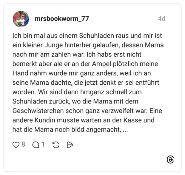 Ich bin mal aus einem Schuhladen raus und mir ist ein kleiner Junge hinterher gelaufen, dessen Mama nach mir am zahlen war. Ich habs erst nicht bemerkt aber ale er an der Ampel plötzlich meine Hand nahm wurde mir ganz anders, weil ich an seine Mama dachte, die jetzt denkt er sei entführt worden. Wir sind dann hmganz schnell zum Schuhladen zurück, wo die Mama mit dem Geschwisterchen schon ganz verzweifelt war. Eine andere Kundin musste warten an der Kasse und hat die Mama noch blöd angemacht,