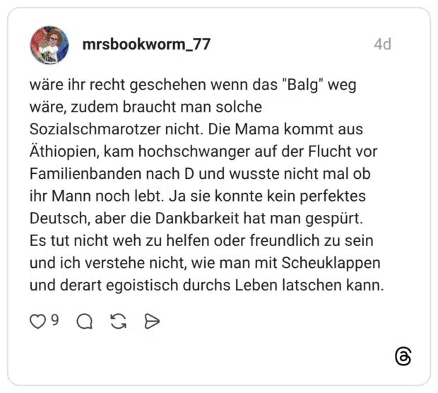wäre ihr recht geschehen wenn das "Balg" weg wäre, zudem braucht man solche Sozialschmarotzer nicht. Die Mama kommt aus Äthiopien, kam hochschwanger auf der Flucht vor Familienbanden nach D und wusste nicht mal ob ihr Mann noch lebt. Ja sie konnte kein perfektes Deutsch, aber die Dankbarkeit hat man gespürt. Es tut nicht weh zu helfen oder freundlich zu sein und ich verstehe nicht, wie man mit Scheuklappen und derart egoistisch durchs Leben latschen kann.
