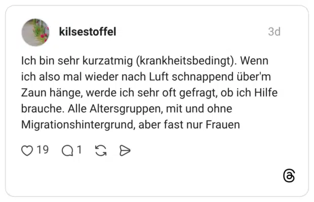 Ich bin sehr kurzatmig (krankheitsbedingt). Wenn ich also mal wieder nach Luft schnappend über'm Zaun hänge, werde ich sehr oft gefragt, ob ich Hilfe brauche. Alle Altersgruppen, mit und ohne Migrationshintergrund, aber fast nur Frauen