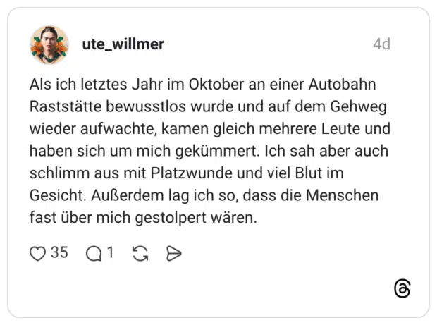 Als ich letztes Jahr im Oktober an einer Autobahn Raststätte bewusstlos wurde und auf dem Gehweg wieder aufwachte, kamen gleich mehrere Leute und haben sich um mich gekümmert. Ich sah aber auch schlimm aus mit Platzwunde und viel Blut im Gesicht. Außerdem lag ich so, dass die Menschen fast über mich gestolpert wären.