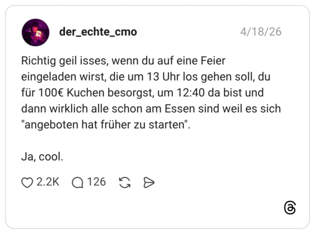 Richtig geil isses, wenn du auf eine Feier eingeladen wirst, die um 13 Uhr los gehen soll, du für 100€ Kuchen besorgst, um 12:40 da bist und dann wirklich alle schon am Essen sind weil es sich "angeboten hat früher zu starten". Ja, cool.
