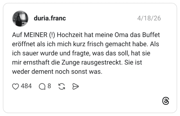 Auf MEINER (!) Hochzeit hat meine Oma das Buffet eröffnet als ich mich kurz frisch gemacht habe. Als ich sauer wurde und fragte, was das soll, hat sie mir ernsthaft die Zunge rausgestreckt. Sie ist weder dement noch sonst was.