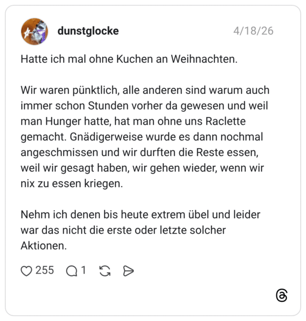 Hatte ich mal ohne Kuchen an Weihnachten. Wir waren pünktlich, alle anderen sind warum auch immer schon Stunden vorher da gewesen und weil man Hunger hatte, hat man ohne uns Raclette gemacht. Gnädigerweise wurde es dann nochmal angeschmissen und wir durften die Reste essen, weil wir gesagt haben, wir gehen wieder, wenn wir nix zu essen kriegen. Nehm ich denen bis heute extrem übel und leider war das nicht die erste oder letzte solcher Aktionen.